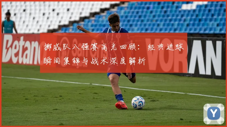 挪威队八强赛高光回顾:经典进球瞬间集锦与战术深度解析