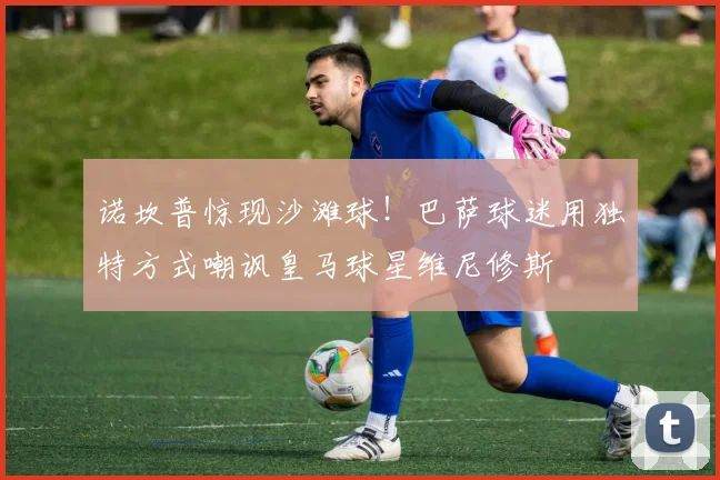 诺坎普惊现沙滩球！巴萨球迷用独特方式嘲讽皇马球星维尼修斯