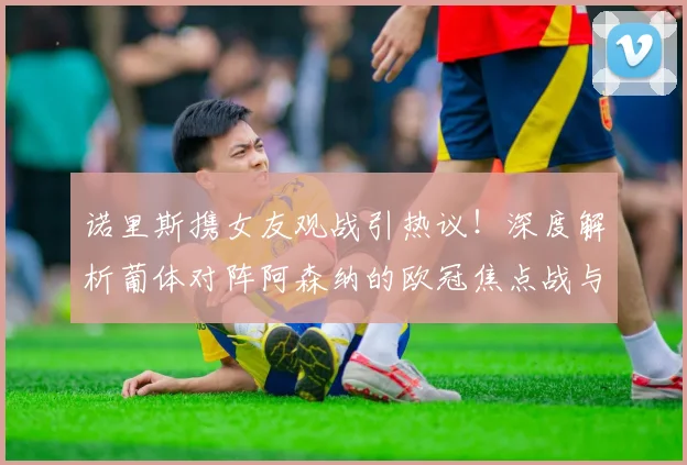 诺里斯携女友观战引热议!深度解析葡体对阵阿森纳的欧冠焦点战与球星场外生活