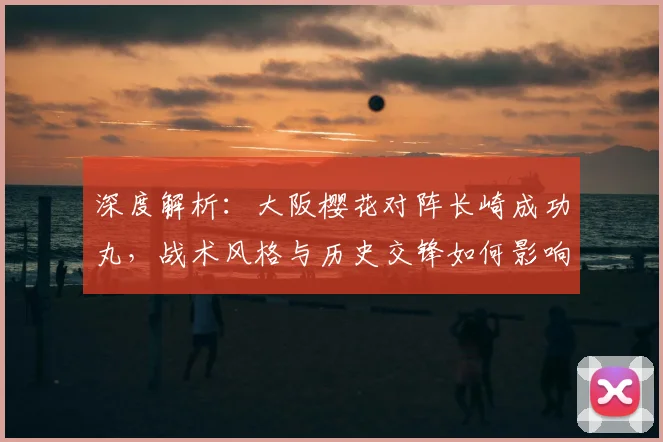 深度解析:大阪樱花对阵长崎成功丸,战术风格与历史交锋如何影响胜负?