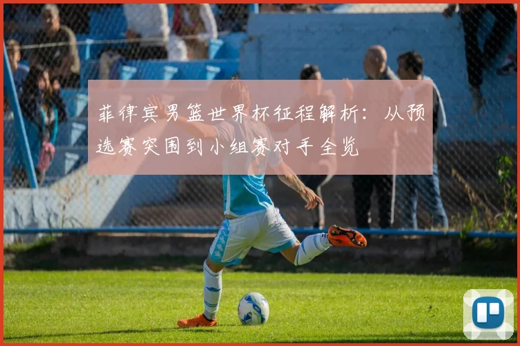 菲律宾男篮世界杯征程解析：从预选赛突围到小组赛对手全览