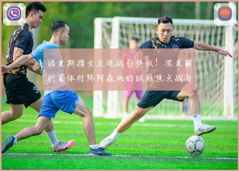 诺里斯携女友观战引热议！深度解析葡体对阵阿森纳的欧冠焦点战与球星场外生活