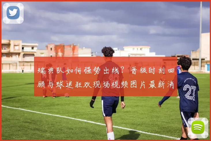 瑞典队如何强势出线?晋级时刻回顾与球迷狂欢现场视频图片最新消息
