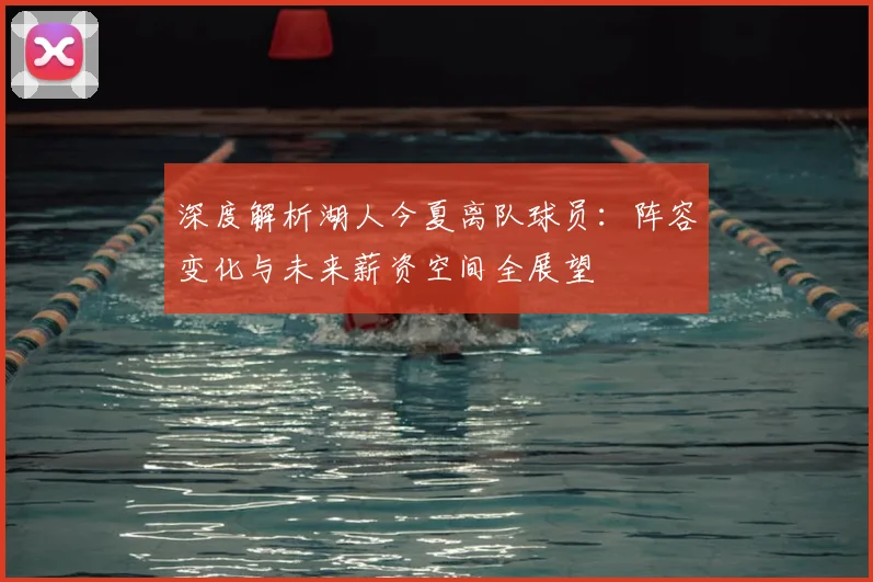 深度解析湖人今夏离队球员：阵容变化与未来薪资空间全展望